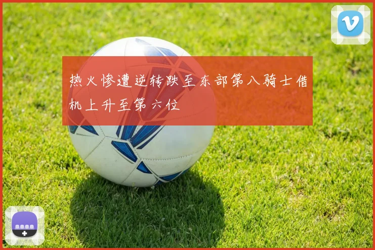 热火惨遭逆转跌至东部第八骑士借机上升至第六位