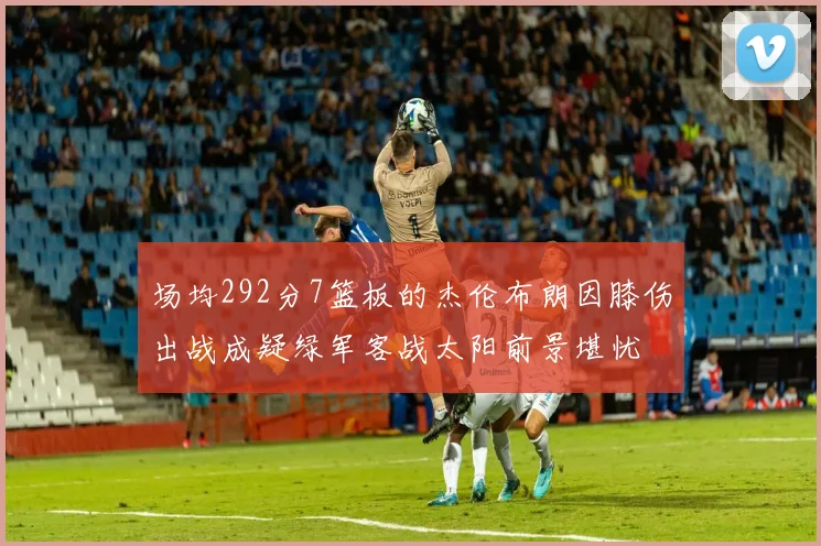 场均292分7篮板的杰伦布朗因膝伤出战成疑绿军客战太阳前景堪忧
