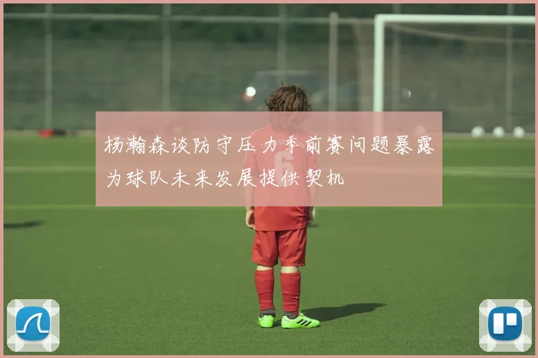 杨瀚森谈防守压力季前赛问题暴露为球队未来发展提供契机