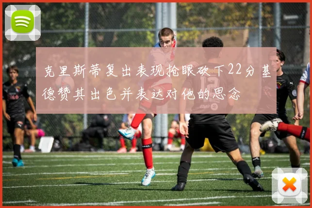 克里斯蒂复出表现抢眼砍下22分基德赞其出色并表达对他的思念