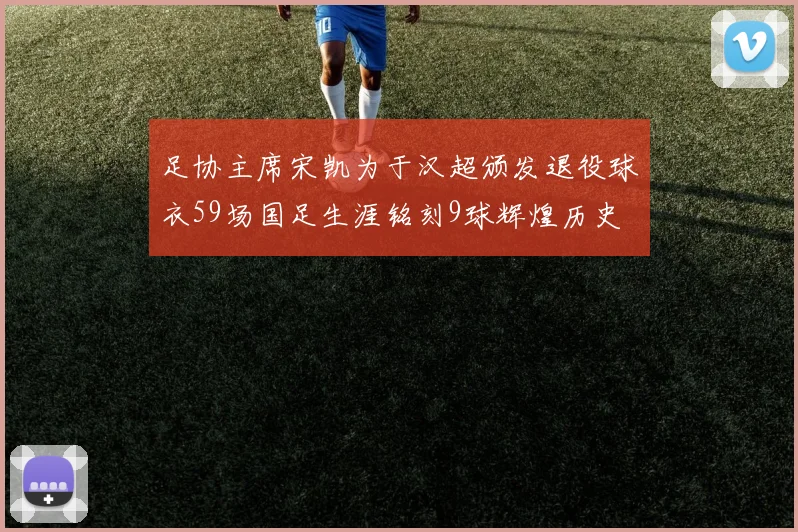 足协主席宋凯为于汉超颁发退役球衣59场国足生涯铭刻9球辉煌历史