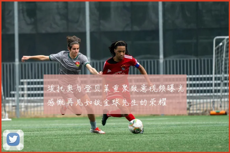 埃托奥与登贝莱重聚致意视频曝光感慨再见如故金球先生的荣耀