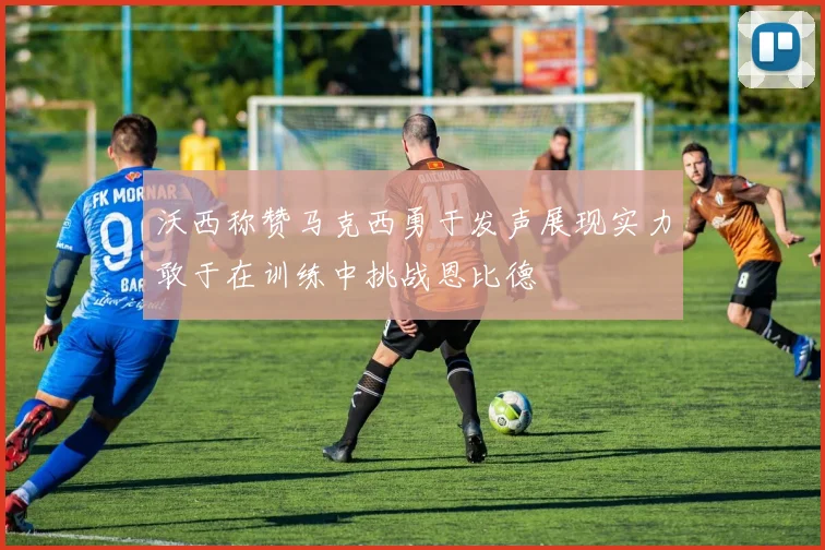 沃西称赞马克西勇于发声展现实力敢于在训练中挑战恩比德