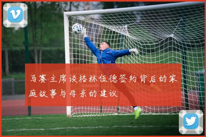 马赛主席谈格林伍德签约背后的家庭故事与母亲的建议
