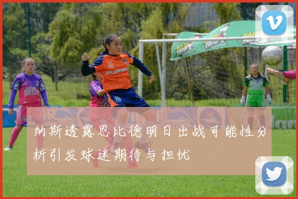 纳斯透露恩比德明日出战可能性分析引发球迷期待与担忧