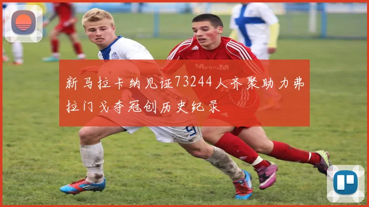 新马拉卡纳见证73244人齐聚助力弗拉门戈夺冠创历史纪录