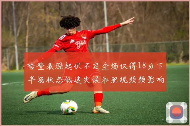 哈登表现起伏不定全场仅得18分下半场状态低迷失误和犯规频频影响球队表现