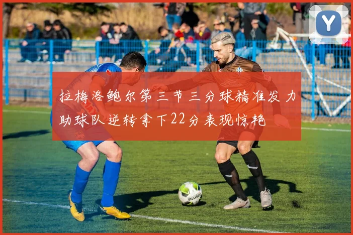 拉梅洛鲍尔第三节三分球精准发力助球队逆转拿下22分表现惊艳