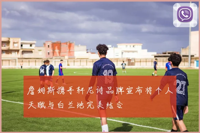 詹姆斯携手轩尼诗品牌宣布将个人天赋与白兰地完美结合