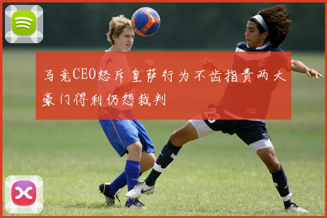 马竞CEO怒斥皇萨行为不齿指责两大豪门得利仍怨裁判