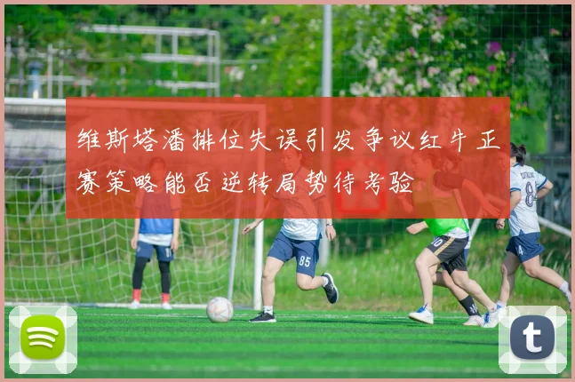 维斯塔潘排位失误引发争议红牛正赛策略能否逆转局势待考验