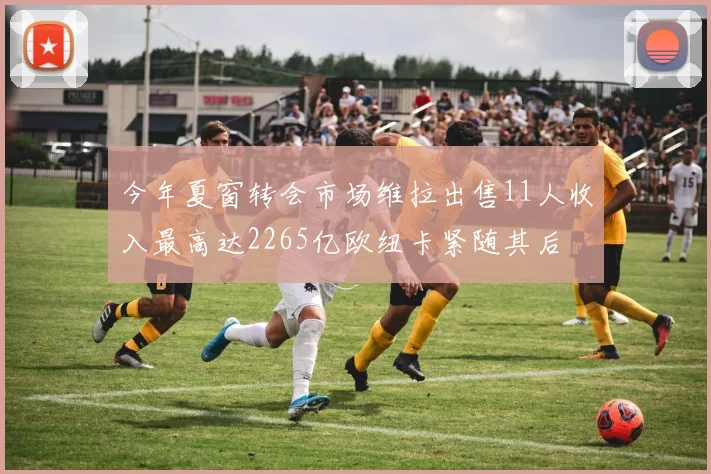 今年夏窗转会市场维拉出售11人收入最高达2265亿欧纽卡紧随其后