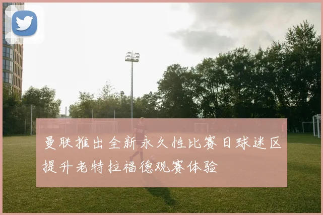 曼联推出全新永久性比赛日球迷区提升老特拉福德观赛体验