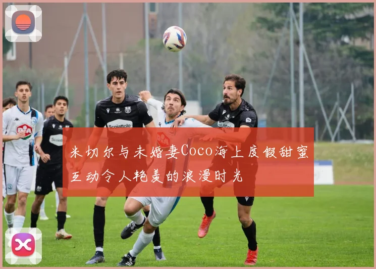 米切尔与未婚妻Coco海上度假甜蜜互动令人艳羡的浪漫时光